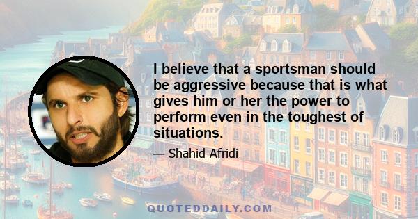 I believe that a sportsman should be aggressive because that is what gives him or her the power to perform even in the toughest of situations.