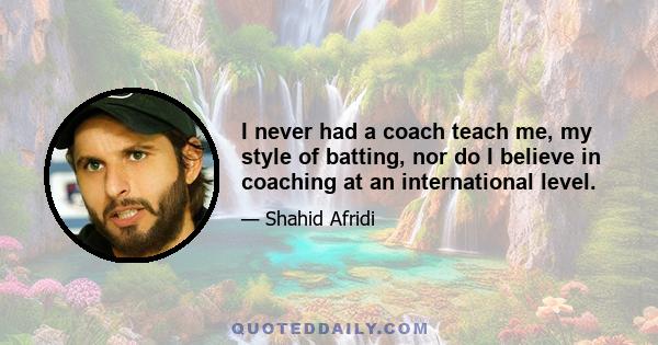 I never had a coach teach me, my style of batting, nor do I believe in coaching at an international level.