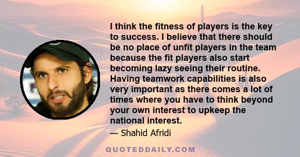 I think the fitness of players is the key to success. I believe that there should be no place of unfit players in the team because the fit players also start becoming lazy seeing their routine. Having teamwork