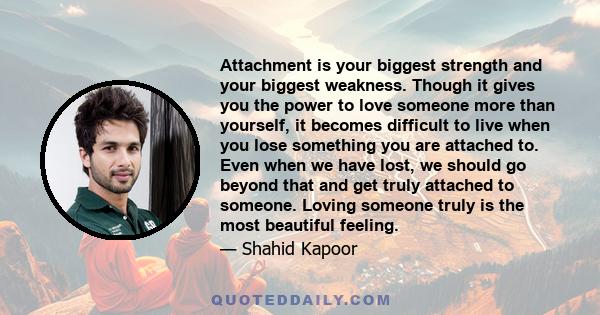 Attachment is your biggest strength and your biggest weakness. Though it gives you the power to love someone more than yourself, it becomes difficult to live when you lose something you are attached to. Even when we