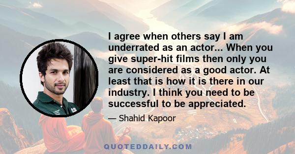 I agree when others say I am underrated as an actor... When you give super-hit films then only you are considered as a good actor. At least that is how it is there in our industry. I think you need to be successful to