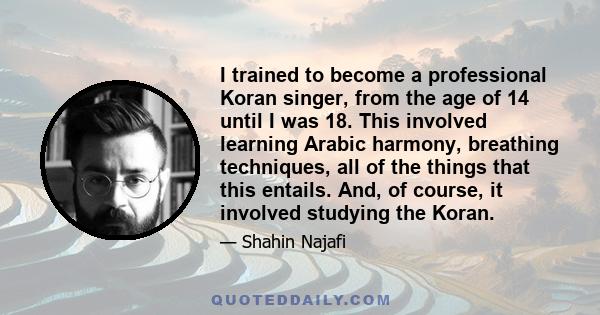 I trained to become a professional Koran singer, from the age of 14 until I was 18. This involved learning Arabic harmony, breathing techniques, all of the things that this entails. And, of course, it involved studying