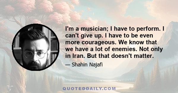 I'm a musician; I have to perform. I can't give up. I have to be even more courageous. We know that we have a lot of enemies. Not only in Iran. But that doesn't matter.