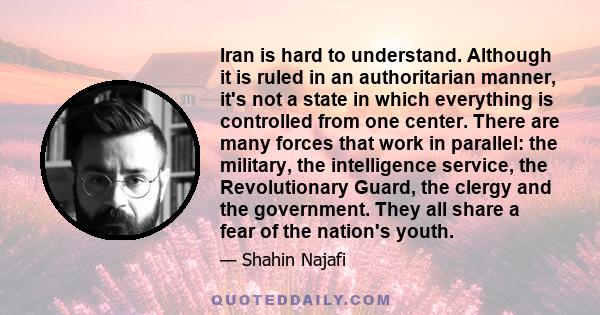 Iran is hard to understand. Although it is ruled in an authoritarian manner, it's not a state in which everything is controlled from one center. There are many forces that work in parallel: the military, the