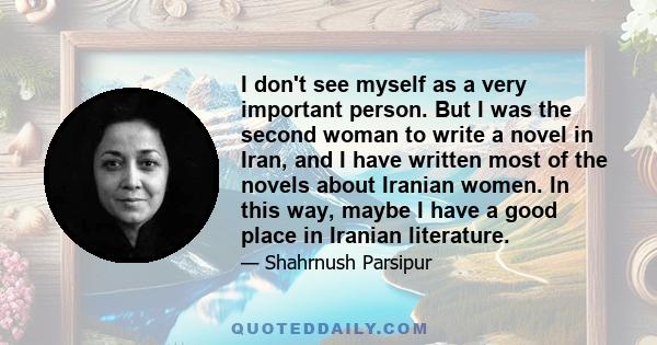 I don't see myself as a very important person. But I was the second woman to write a novel in Iran, and I have written most of the novels about Iranian women. In this way, maybe I have a good place in Iranian literature.