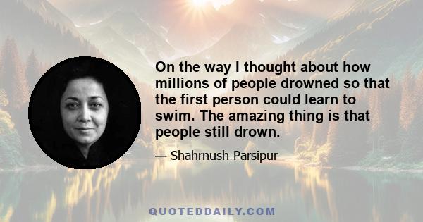 On the way I thought about how millions of people drowned so that the first person could learn to swim. The amazing thing is that people still drown.