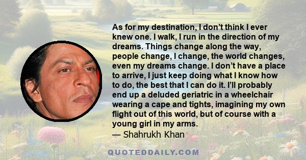 As for my destination, I don’t think I ever knew one. I walk, I run in the direction of my dreams. Things change along the way, people change, I change, the world changes, even my dreams change. I don’t have a place to