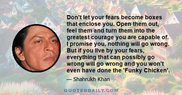 Don't let your fears become boxes that enclose you. Open them out, feel them and turn them into the greatest courage you are capable of. I promise you, nothing will go wrong. But if you live by your fears, everything