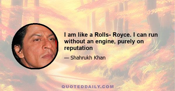 I am like a Rolls- Royce. I can run without an engine, purely on reputation