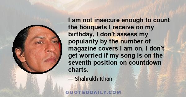 I am not insecure enough to count the bouquets I receive on my birthday, I don't assess my popularity by the number of magazine covers I am on, I don't get worried if my song is on the seventh position on countdown