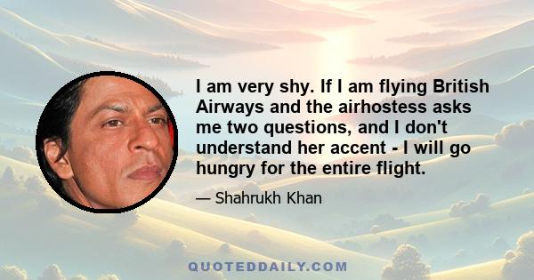 I am very shy. If I am flying British Airways and the airhostess asks me two questions, and I don't understand her accent - I will go hungry for the entire flight.