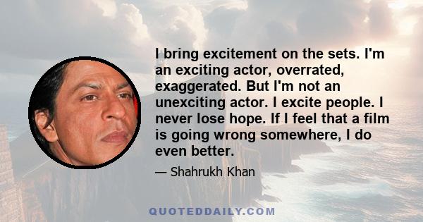 I bring excitement on the sets. I'm an exciting actor, overrated, exaggerated. But I'm not an unexciting actor. I excite people. I never lose hope. If I feel that a film is going wrong somewhere, I do even better.