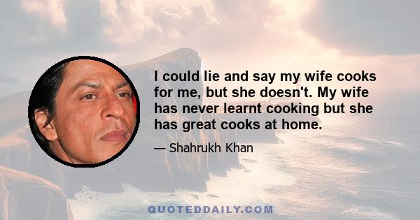 I could lie and say my wife cooks for me, but she doesn't. My wife has never learnt cooking but she has great cooks at home.