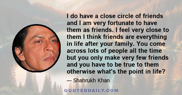 I do have a close circle of friends and I am very fortunate to have them as friends. I feel very close to them I think friends are everything in life after your family. You come across lots of people all the time but