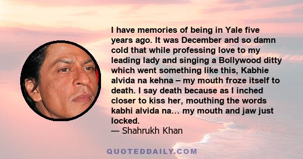 I have memories of being in Yale five years ago. It was December and so damn cold that while professing love to my leading lady and singing a Bollywood ditty which went something like this, Kabhie alvida na kehna – my