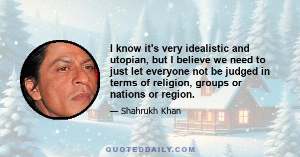 I know it's very idealistic and utopian, but I believe we need to just let everyone not be judged in terms of religion, groups or nations or region.