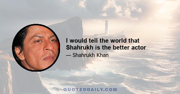 I would tell the world that Shahrukh is the better actor