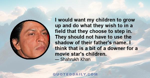 I would want my children to grow up and do what they wish to in a field that they choose to step in. They should not have to use the shadow of their father's name. I think that is a bit of a downer for a movie star's