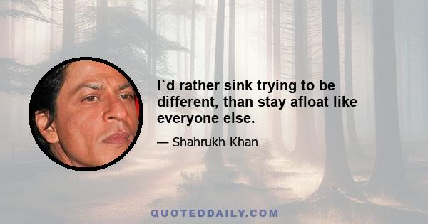 I`d rather sink trying to be different, than stay afloat like everyone else.