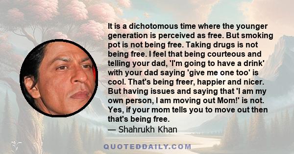 It is a dichotomous time where the younger generation is perceived as free. But smoking pot is not being free. Taking drugs is not being free. I feel that being courteous and telling your dad, 'I'm going to have a