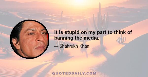 It is stupid on my part to think of banning the media.