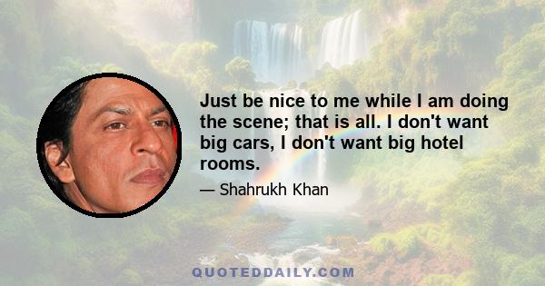 Just be nice to me while I am doing the scene; that is all. I don't want big cars, I don't want big hotel rooms.