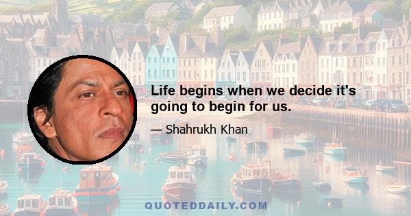 Life begins when we decide it's going to begin for us.