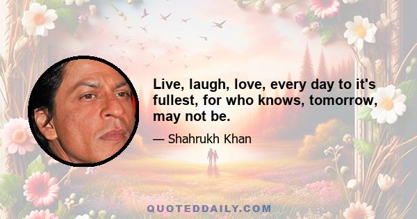 Live, laugh, love, every day to it's fullest, for who knows, tomorrow, may not be.