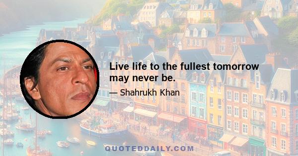 Live life to the fullest tomorrow may never be.