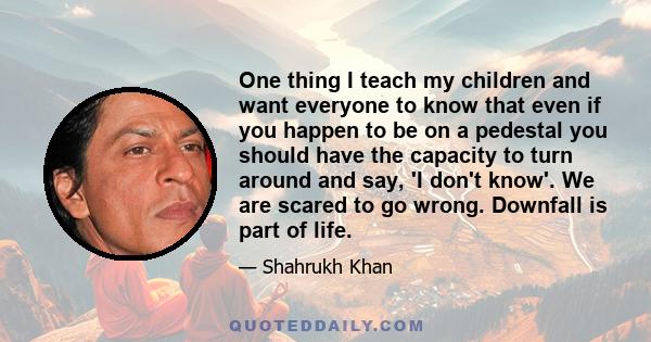 One thing I teach my children and want everyone to know that even if you happen to be on a pedestal you should have the capacity to turn around and say, 'I don't know'. We are scared to go wrong. Downfall is part of