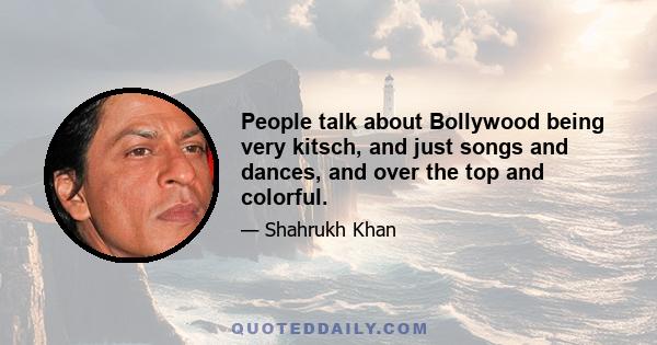 People talk about Bollywood being very kitsch, and just songs and dances, and over the top and colorful.