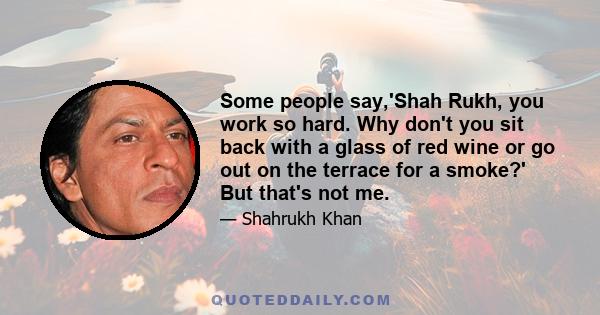 Some people say,'Shah Rukh, you work so hard. Why don't you sit back with a glass of red wine or go out on the terrace for a smoke?' But that's not me.