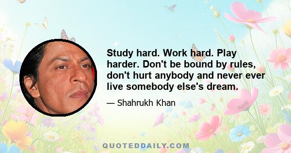 Study hard. Work hard. Play harder. Don't be bound by rules, don't hurt anybody and never ever live somebody else's dream.