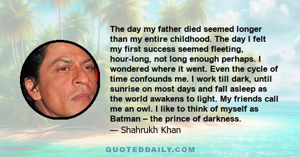 The day my father died seemed longer than my entire childhood. The day I felt my first success seemed fleeting, hour-long, not long enough perhaps. I wondered where it went. Even the cycle of time confounds me. I work