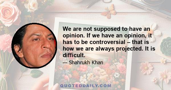 We are not supposed to have an opinion. If we have an opinion, it has to be controversial – that is how we are always projected. It is difficult.