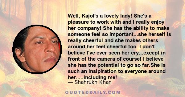 Well, Kajol's a lovely lady! She's a pleasure to work with and I really enjoy her company! She has the ability to make someone feel so important...she herself is really cheerful and she makes others around her feel