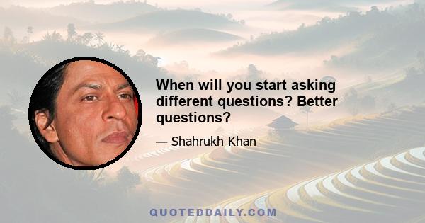 When will you start asking different questions? Better questions?