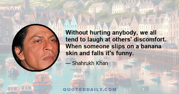 Without hurting anybody, we all tend to laugh at others' discomfort. When someone slips on a banana skin and falls it's funny.