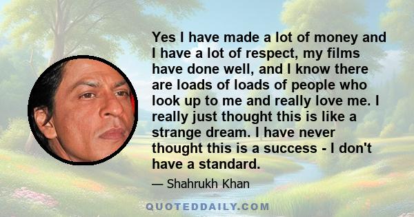 Yes I have made a lot of money and I have a lot of respect, my films have done well, and I know there are loads of loads of people who look up to me and really love me. I really just thought this is like a strange