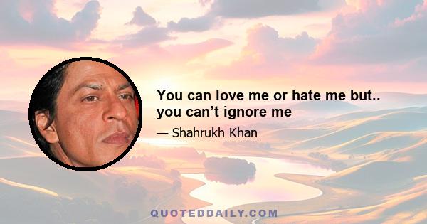 You can love me or hate me but.. you can’t ignore me