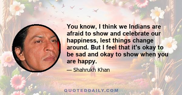 You know, I think we Indians are afraid to show and celebrate our happiness, lest things change around. But I feel that it's okay to be sad and okay to show when you are happy.