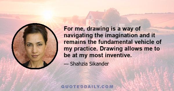 For me, drawing is a way of navigating the imagination and it remains the fundamental vehicle of my practice. Drawing allows me to be at my most inventive.