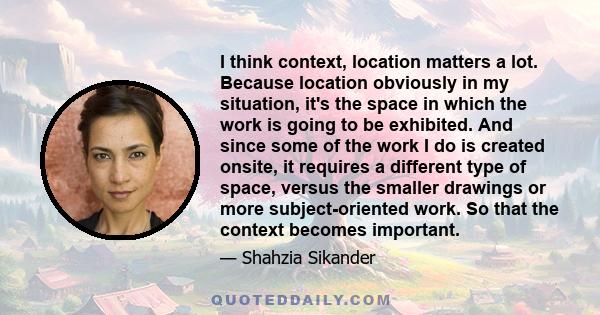 I think context, location matters a lot. Because location obviously in my situation, it's the space in which the work is going to be exhibited. And since some of the work I do is created onsite, it requires a different