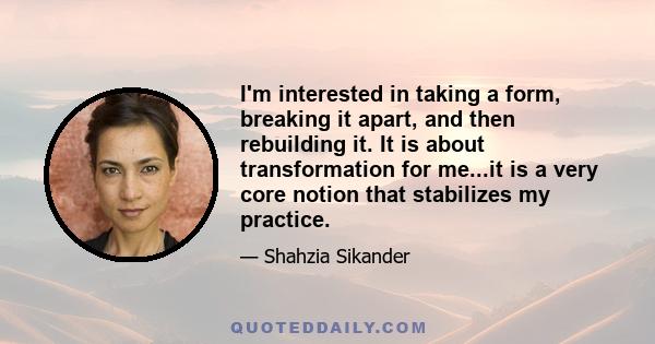 I'm interested in taking a form, breaking it apart, and then rebuilding it. It is about transformation for me...it is a very core notion that stabilizes my practice.