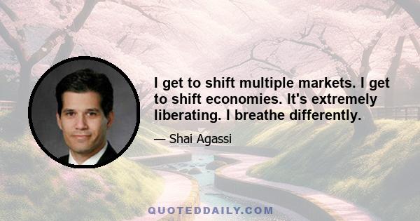 I get to shift multiple markets. I get to shift economies. It's extremely liberating. I breathe differently.