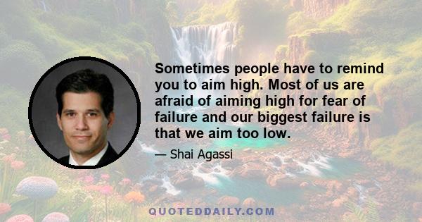 Sometimes people have to remind you to aim high. Most of us are afraid of aiming high for fear of failure and our biggest failure is that we aim too low.