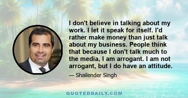 I don't believe in talking about my work. I let it speak for itself. I'd rather make money than just talk about my business. People think that because I don't talk much to the media, I am arrogant. I am not arrogant,