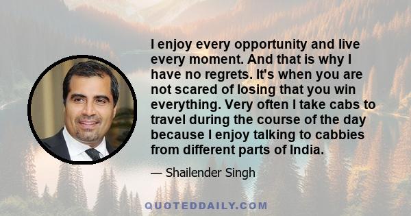 I enjoy every opportunity and live every moment. And that is why I have no regrets. It's when you are not scared of losing that you win everything. Very often I take cabs to travel during the course of the day because I 