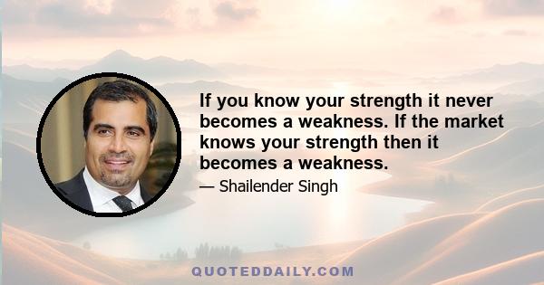 If you know your strength it never becomes a weakness. If the market knows your strength then it becomes a weakness.