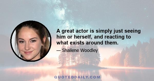 A great actor is simply just seeing him or herself, and reacting to what exists around them.